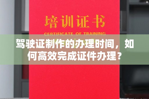 新民驾驶证制作的办理时间，如何高效完成证件办理？